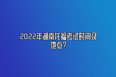 2022年湖南托福考试时间及地点？