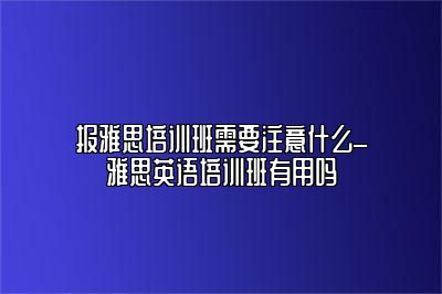 报雅思培训班需要注意什么_雅思英语培训班有用吗