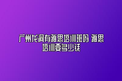广州龙洞有雅思培训班吗 雅思培训要多少钱