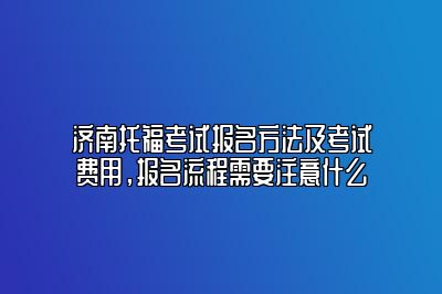 济南托福考试报名方法及考试费用，报名流程需要注意什么