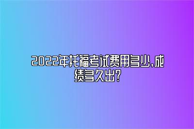 2022年托福考试费用多少,成绩多久出？