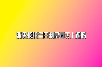 雅思报班全日制是每天上课吗