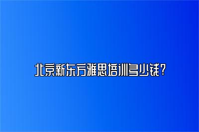 北京新东方雅思培训多少钱?