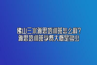 佛山三水雅思培训班怎么样？雅思培训班学费大概是多少