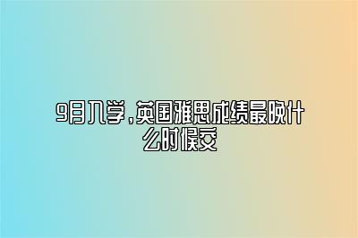 9月入学，英国雅思成绩最晚什么时候交