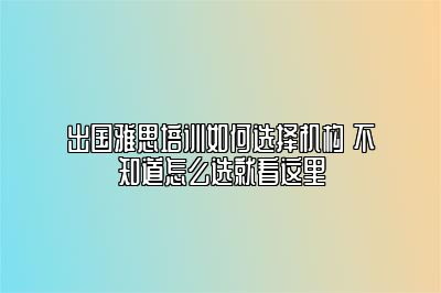 出国雅思培训如何选择机构 不知道怎么选就看这里