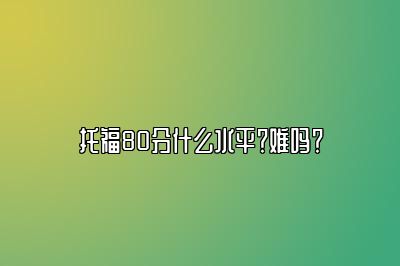 托福80分什么水平？难吗？