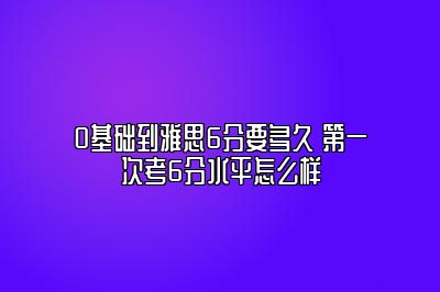 0基础到雅思6分要多久 第一次考6分水平怎么样