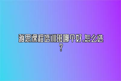 雅思课程培训班哪个好,怎么选？