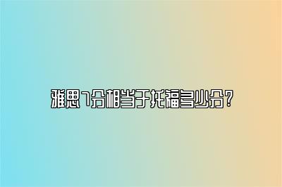 雅思7分相当于托福多少分?