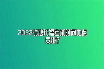 2022长沙托福考试时间地点安排？