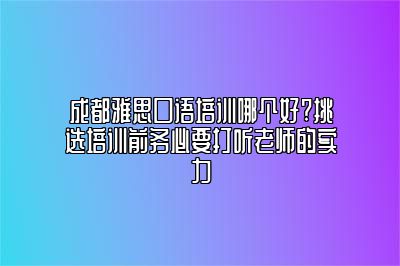 成都雅思口语培训哪个好?挑选培训前务必要打听老师的实力