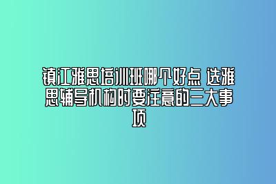 镇江雅思培训班哪个好点 选雅思辅导机构时要注意的三大事项