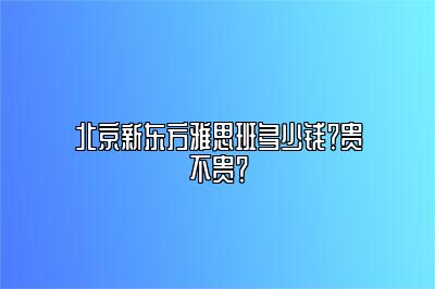 北京新东方雅思班多少钱？贵不贵？