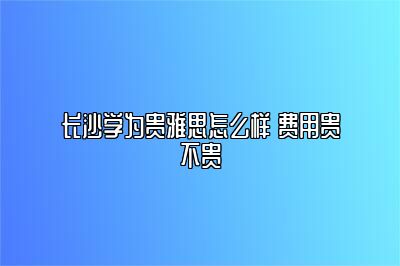 长沙学为贵雅思怎么样 费用贵不贵