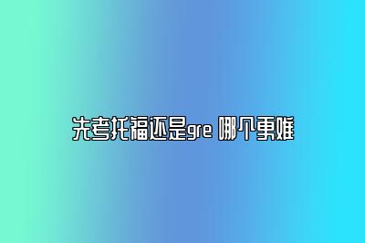 先考托福还是gre 哪个更难