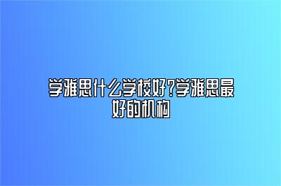 学雅思什么学校好？学雅思最好的机构