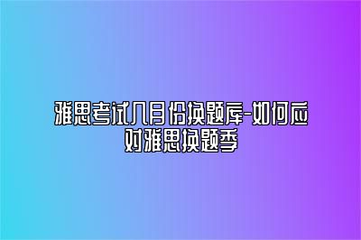 雅思考试几月份换题库-如何应对雅思换题季