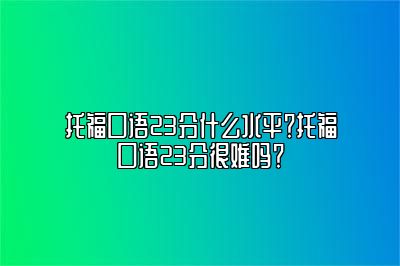 托福口语23分什么水平？托福口语23分很难吗？