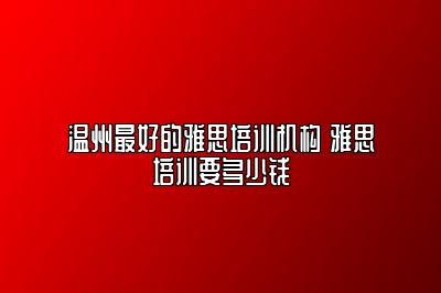 温州最好的雅思培训机构 雅思培训要多少钱