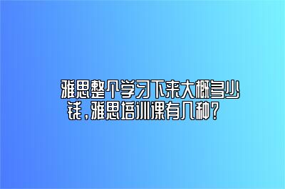 ​雅思整个学习下来大概多少钱，雅思培训课有几种？