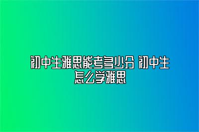 初中生雅思能考多少分 初中生怎么学雅思