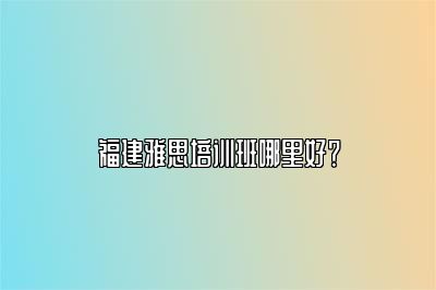 福建雅思培训班哪里好？