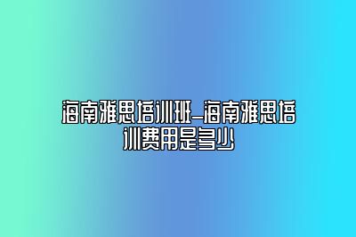 海南雅思培训班_海南雅思培训费用是多少