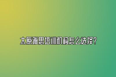 太原雅思培训机构怎么选择？