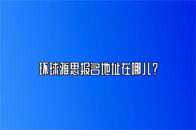 环球雅思报名地址在哪儿？