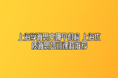 上海学雅思去哪个机构 上海优质雅思培训课程推荐