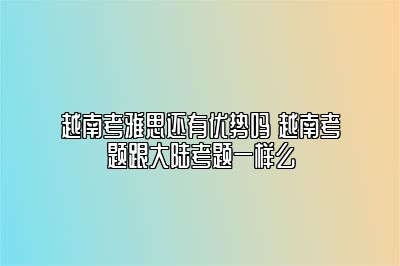 越南考雅思还有优势吗 越南考题跟大陆考题一样么