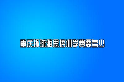 重庆环球雅思培训学费要多少