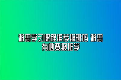 雅思学习课程推荐报班吗 雅思有必要报班学