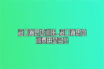 海口雅思培训班_海口雅思培训费用是多少