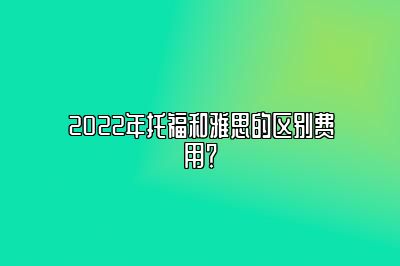 2022年托福和雅思的区别费用？