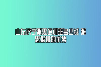 山东济宁雅思培训班多少钱 雅思报班的优势