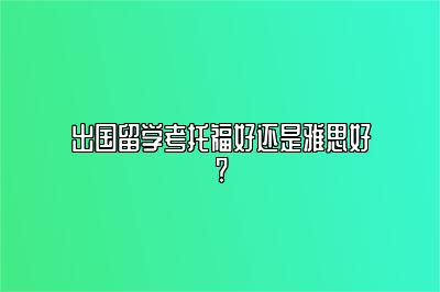 出国留学考托福好还是雅思好?