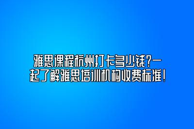 雅思课程杭州打卡多少钱？一起了解雅思培训机构收费标准！