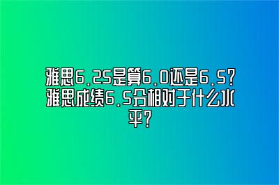 雅思6.25是算6.0还是6.5？雅思成绩6.5分相对于什么水平？