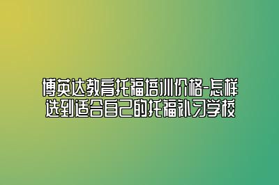 博英达教育托福培训价格-怎样选到适合自己的托福补习学校