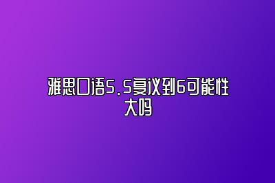 雅思口语5.5复议到6可能性大吗