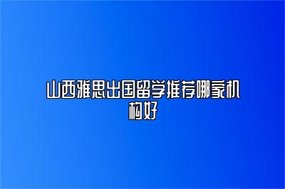 山西雅思出国留学推荐哪家机构好