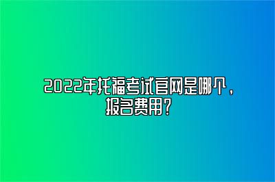 2022年托福考试官网是哪个，报名费用？