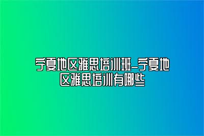 宁夏地区雅思培训班_宁夏地区雅思培训有哪些
