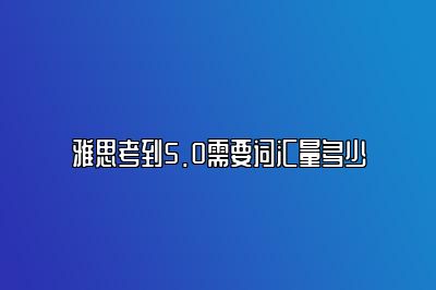 雅思考到5.0需要词汇量多少