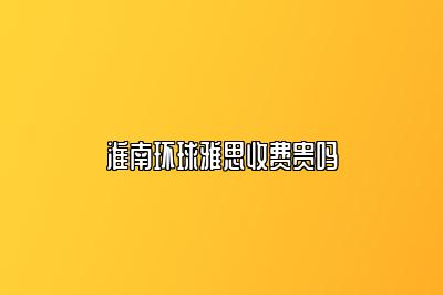 淮南环球雅思收费贵吗