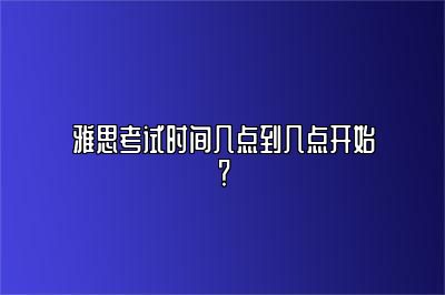 雅思考试时间几点到几点开始？