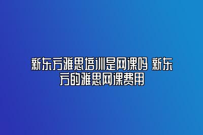 新东方雅思培训是网课吗 新东方的雅思网课费用