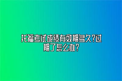 托福考试成绩有效期多久？过期了怎么办？